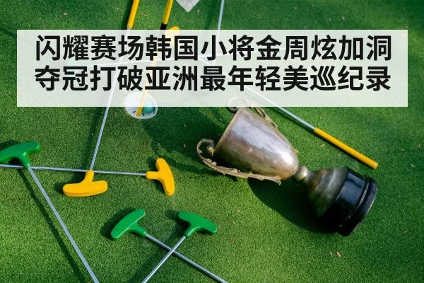 闪耀赛场韩国小将金周炫加洞夺冠打破亚洲最年轻美巡纪录